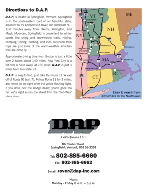 Page 35Directions to D.A.P.
D.A.P. is located in Springfield, Vermont. Springfield
is in the south-eastern part of our beautiful state,
adjacent to the Connecticut River, and Interstate 91.
Just minutes away from Okemo, Killington, and
Magic Mountain, Springfield is convenient to winter
sports like skiing and snowmobile trails. Hiking,
camping, fishing, boating, and even excursion train
trips are just some of the warm-weather activities
that are close by.
Approximate driving time from Boston is just a little...