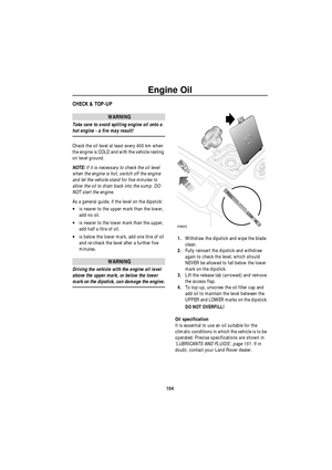 Page 105Engine Oil
104
E ngine  OilCHECK & TOP-UP
WARNING
Take care to avoid spilling engine oil onto a 
hot engine - a fire may result!
Check the oil level at least every 400 km when 
the engine is COLD and with the vehicle resting 
on level ground.
NOTE: If it is necessary to check the oil level 
when the engine is hot, switch off the engine 
and let the vehicle stand for five minutes to 
allow the oil to drain back into the sump. DO 
NOT start the engine.
As a general guide, if the level on the dipstick:
•is...