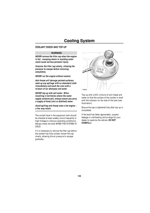 Page 106Cooling System
105
C ooling S y st emCOOLANT CHECK AND TOP-UP
WARNING
NEVER remove the filler cap when the engine 
is hot - escaping steam or scalding water 
could cause serious personal injury.
Unscrew the filler cap slowly, allowing the 
pressure to escape before removing 
completely.
NEVER run the engine without coolant.
Anti-freeze will damage painted surfaces; 
soak up any spillage with an absorbent cloth 
immediately and wash the area with a 
mixture of car shampoo and water.
NEVER top-up with salt...