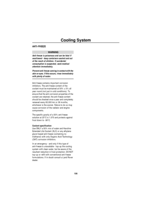 Page 107Cooling System
106
ANTI-FREEZE
WARNING
Anti-freeze is poisonous and can be fatal if 
swallowed - keep containers sealed and out 
of the reach of children. If accidental 
consumption is suspected, seek medical 
attention immediately.
Prevent anti-freeze coming in contact with the 
skin or eyes. If this occurs, rinse immediately 
with plenty of water.
Anti-freeze contains important corrosion 
inhibitors. The anti-freeze content of the 
coolant must be maintained at 50% ± 5% all 
year round (not just in...