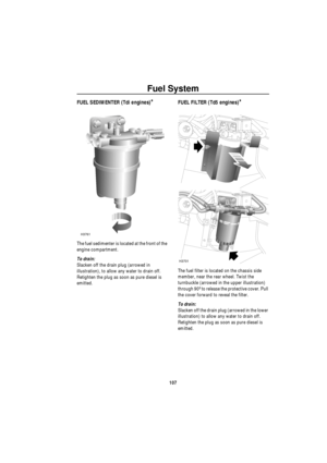 Page 108Fuel System
107
Fuel SystemFUEL SEDIMENTER (Tdi engines)*
The fuel sedimenter is located at the front of the 
engine compartment.
To drain: 
Slacken off the drain plug (arrowed in 
illustration), to allow any water to drain off. 
Retighten the plug as soon as pure diesel is 
emitted.
FUEL FILTER (Td5 engines)*
The fuel filter is located on the chassis side 
member, near the rear wheel. Twist the 
turnbuckle (arrowed in the upper illustration) 
through 90º to release the protective cover. Pull 
the cover...