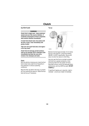 Page 110Clutch
109
ClutchCLUTCH FLUID
WARNING
Clutch fluid is highly toxic - keep containers 
sealed and out of the reach of children. If 
accidental consumption of fluid is suspected, 
seek medical attention immediately.
If clutch fluid should come into contact with 
the skin or eyes, rinse immediately with 
plenty of water.
Take care not to spill fluid onto a hot engine - 
a fire may result.
Clutch fluid will damage painted surfaces; 
soak up any spillage with an absorbent cloth 
immediately and wash the area...