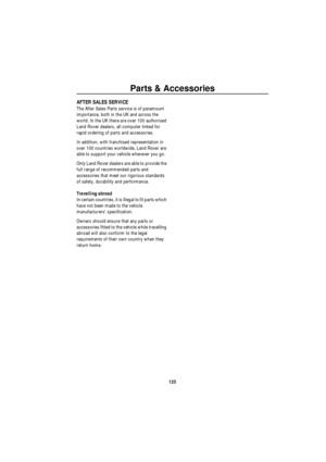 Page 126Parts & Accessories
125
AFTER SALES SERVICE
The After Sales Parts service is of paramount 
importance, both in the UK and across the 
world. In the UK there are over 100 authorised 
Land Rover dealers, all computer linked for 
rapid ordering of parts and accessories.
In addition, with franchised representation in 
over 100 countries worldwide, Land Rover are 
able to support your vehicle wherever you go.
Only Land Rover dealers are able to provide the 
full range of recommended parts and 
accessories...