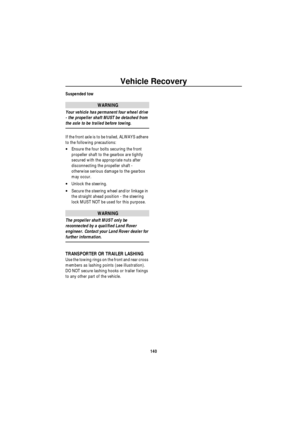 Page 141Vehicle Recovery
140
Suspended tow
WARNING
Your vehicle has permanent four wheel drive 
- the propeller shaft MUST be detached from 
the axle to be trailed before towing.
If the front axle is to be trailed, ALWAYS adhere 
to the following precautions:
•Ensure the four bolts securing the front 
propeller shaft to the gearbox are tightly 
secured with the appropriate nuts after 
disconnecting the propeller shaft - 
otherwise serious damage to the gearbox 
may occur.
•Unlock the steering.
•Secure the...