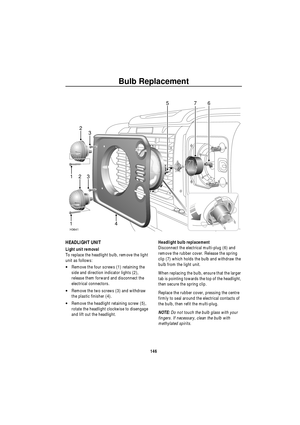 Page 147Bulb Replacement
146
HEADLIGHT UNIT
Light unit removal
To replace the headlight bulb, remove the light 
unit as follows:
•Remove the four screws (1) retaining the 
side and direction indicator lights (2), 
release them forward and disconnect the 
electrical connectors.
•Remove the two screws (3) and withdraw 
the plastic finisher (4).
•Remove the headlight retaining screw (5), 
rotate the headlight clockwise to disengage 
and lift out the headlight.Headlight bulb replacement
Disconnect the electrical...