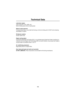 Page 153Technical Data
152
Lubrication nipples
(hubs, ball joints, prop. shafts, etc.)
NLGI-2 Multipurpose Lithium based grease.
Brake & clutch reservoirs
Universal brake fluids or any brake fluid having a minimum boiling point of 260°C and complying 
with FMVSS 116 DOT4.
Windscreen washers
Screen washer fluid.
Engine cooling system
Use Havoline Extended Life Coolant (XLC), or any ethylene glycol based anti-freeze (containing no 
methanol) with only Organic Acid Technology (OAT) corrosion inhibitors. Use one...