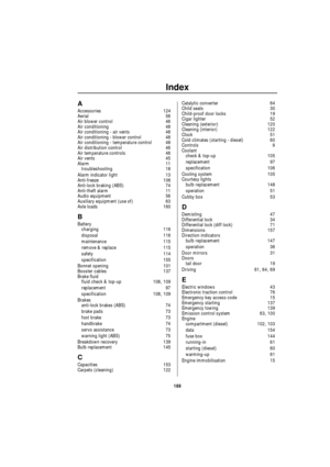 Page 170Index
169
A
Accessories 124
Aerial 56
Air blower control 46
Air conditioning 48
Air conditioning - air vents 48
Air conditioning - blower control 48
Air conditioning - temperature control 48
Air distribution control 46
Air temperature controls 46
Air vents 45
Alarm 11
troubleshooting 18
Alarm indicator light 13
Anti-freeze 106
Anti-lock braking (ABS) 74
Anti-theft alarm 11
Audio equipment 56
Auxiliary equipment (use of) 63
Axle loads 160
B
Battery
charging 116
disposal 116
maintenance 115
remove &...