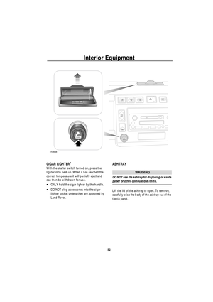 Page 53Interior Equipment
52
CIGAR LIGHTER*
With the starter switch turned on, press the 
lighter in to heat up. When it has reached the 
correct temperature it will partially eject and 
can then be withdrawn for use.
•ONLY hold the cigar lighter by the handle.
•DO NOT plug accessories into the cigar 
lighter socket unless they are approved by 
Land Rover.
ASHTRAY
WARNING
DO NOT use the ashtray for disposing of waste 
paper or other combustible items.
Lift the lid of the ashtray to open. To remove, 
carefully...