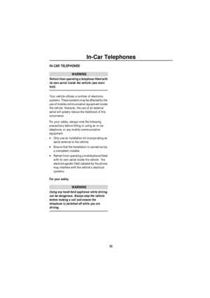 Page 56In-Car Telephones
55
In -C a r Tele phon esIN-CAR TELEPHONES
WARNING
Refrain from operating a telephone fitted with 
its own aerial inside the vehicle (see main 
text).
Your vehicle utilises a number of electronic 
systems. These systems may be affected by the 
use of mobile communication equipment inside 
the vehicle. However, the use of an external 
aerial will greatly reduce the likelihood of this 
occurrence.
For your safety, always note the following 
precautions before fitting or using an in-car...