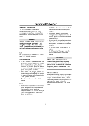 Page 65Catalytic Converter
64
Catalytic ConverterCATALYTIC CONVERTER*
The exhaust system on some vehicles 
incorporates a catalytic converter, which 
converts poisonous exhaust emissions from 
the engine into environmentally less harmful 
gases. 
WARNING
Catalytic converters can be easily damaged 
through improper use, particularly if the 
wrong fuel is used, or if an engine misfire 
occurs. For this reason it is VERY IMPORTANT 
that you heed the precautions which follow.
Fuel
ONLY use fuel recommended for your...