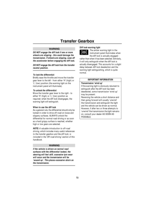 Page 73Transfer Gearbox
72
WARNING
DO NOT engage the diff lock if one or more 
wheels are slipping - this could damage the 
transmission. If wheels are slipping, ease off 
the accelerator before engaging the diff lock.
DO NOT engage the diff lock from the transfer 
neutral position.
To lock the differential: 
Briefly ease the throttle and move the transfer 
gear lever to the left - from either ‘H’ (high) or 
‘L’ (low) position (the warning light on the 
instrument panel will illuminate).
To unlock the...