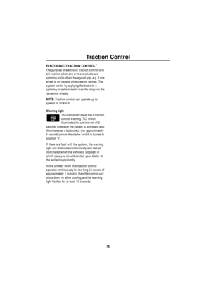 Page 77Traction Control
76
T ra c tion C ont ro lELECTRONIC TRACTION CONTROL*
The purpose of electronic traction control is to 
aid traction when one or more wheels are 
spinning while others have good grip, e.g. if one 
wheel is on ice and others are on tarmac. The 
system works by applying the brake to a 
spinning wheel in order to transfer torque to the 
remaining wheels.
NOTE: Traction control can operate up to 
speeds of 50 km/h.
Warning light
The instrument panel has a traction 
control warning (TC) which...