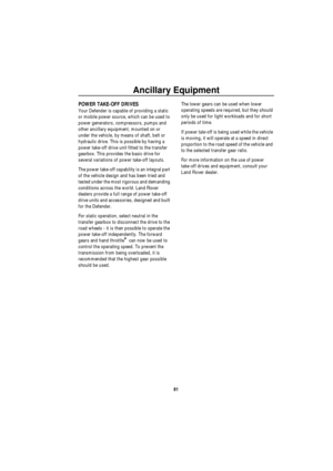 Page 82Ancillary Equipment
81
POWER TAKE-OFF DRIVES
Your Defender is capable of providing a static 
or mobile power source, which can be used to 
power generators, compressors, pumps and 
other ancillary equipment, mounted on or 
under the vehicle, by means of shaft, belt or 
hydraulic drive. This is possible by having a 
power take-off drive unit fitted to the transfer 
gearbox. This provides the basic drive for 
several variations of power take-off layouts.
The power take-off capability is an integral part...