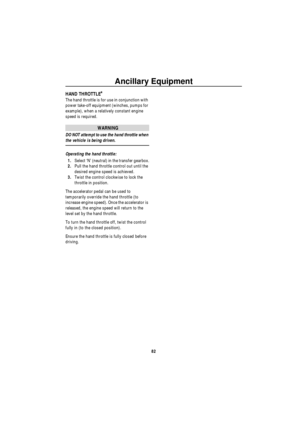 Page 83Ancillary Equipment
82
HAND THROTTLE*
The hand throttle is for use in conjunction with 
power take-off equipment (winches, pumps for 
example), when a relatively constant engine 
speed is required.
WARNING
DO NOT attempt to use the hand throttle when 
the vehicle is being driven.
Operating the hand throttle:
1.Select ‘N’ (neutral) in the transfer gearbox.
2.Pull the hand throttle control out until the 
desired engine speed is achieved.
3.Twist the control clockwise to lock the 
throttle in position.
The...