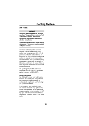 Page 107Cooling System
106
ANTI-FREEZE
WARNING
Anti-freeze is poisonous and can be fatal if 
swallowed - keep containers sealed and out 
of the reach of children. If accidental 
consumption is suspected, seek medical 
attention immediately.
Prevent anti-freeze coming in contact with the 
skin or eyes. If this occurs, rinse immediately 
with plenty of water.
Anti-freeze contains important corrosion 
inhibitors. The anti-freeze content of the 
coolant must be maintained at 50% ± 5% all 
year round (not just in...