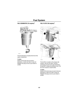 Page 108Fuel System
107
Fuel SystemFUEL SEDIMENTER (Tdi engines)*
The fuel sedimenter is located at the front of the 
engine compartment.
To drain: 
Slacken off the drain plug (arrowed in 
illustration), to allow any water to drain off. 
Retighten the plug as soon as pure diesel is 
emitted.
FUEL FILTER (Td5 engines)*
The fuel filter is located on the chassis side 
member, near the rear wheel. Twist the 
turnbuckle (arrowed in the upper illustration) 
through 90º to release the protective cover. Pull 
the cover...