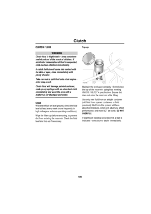 Page 110Clutch
109
ClutchCLUTCH FLUID
WARNING
Clutch fluid is highly toxic - keep containers 
sealed and out of the reach of children. If 
accidental consumption of fluid is suspected, 
seek medical attention immediately.
If clutch fluid should come into contact with 
the skin or eyes, rinse immediately with 
plenty of water.
Take care not to spill fluid onto a hot engine - 
a fire may result.
Clutch fluid will damage painted surfaces; 
soak up any spillage with an absorbent cloth 
immediately and wash the area...