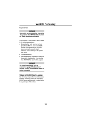 Page 141Vehicle Recovery
140
Suspended tow
WARNING
Your vehicle has permanent four wheel drive 
- the propeller shaft MUST be detached from 
the axle to be trailed before towing.
If the front axle is to be trailed, ALWAYS adhere 
to the following precautions:
•Ensure the four bolts securing the front 
propeller shaft to the gearbox are tightly 
secured with the appropriate nuts after 
disconnecting the propeller shaft - 
otherwise serious damage to the gearbox 
may occur.
•Unlock the steering.
•Secure the...