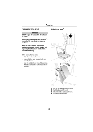 Page 24Seats
23
FOLDING THE REAR SEATS
WARNING
DO NOT adjust the seats while the vehicle is 
in motion.
When re-erecting the 60/40 split rear seats
*, 
ensure that the seat stands are properly 
positioned.
When the seat is erected, the latching 
mechanism should be visually checked and 
physically tested to ensure that the latch is 
secure before driving.
Before folding the rear seats:
•Slide the front seats forward.
•Ensure that the outer rear seat belts are 
correctly stowed.
•Pass the seat belt locks through...