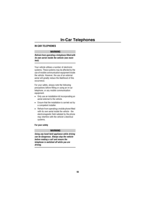 Page 56In-Car Telephones
55
In -C a r Tele phon esIN-CAR TELEPHONES
WARNING
Refrain from operating a telephone fitted with 
its own aerial inside the vehicle (see main 
text).
Your vehicle utilises a number of electronic 
systems. These systems may be affected by the 
use of mobile communication equipment inside 
the vehicle. However, the use of an external 
aerial will greatly reduce the likelihood of this 
occurrence.
For your safety, always note the following 
precautions before fitting or using an in-car...
