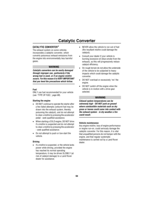 Page 65Catalytic Converter
64
Catalytic ConverterCATALYTIC CONVERTER*
The exhaust system on some vehicles 
incorporates a catalytic converter, which 
converts poisonous exhaust emissions from 
the engine into environmentally less harmful 
gases. 
WARNING
Catalytic converters can be easily damaged 
through improper use, particularly if the 
wrong fuel is used, or if an engine misfire 
occurs. For this reason it is VERY IMPORTANT 
that you heed the precautions which follow.
Fuel
ONLY use fuel recommended for your...