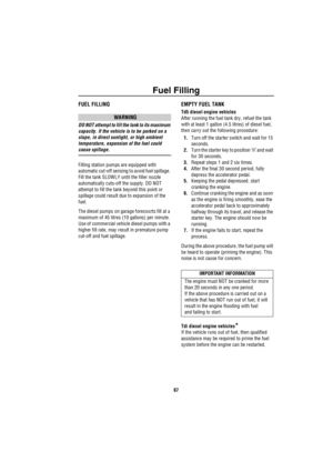 Page 68Fuel Filling
67
FUEL FILLING
WARNING
DO NOT attempt to fill the tank to its maximum 
capacity. If the vehicle is to be parked on a 
slope, in direct sunlight, or high ambient 
temperature, expansion of the fuel could 
cause spillage. 
Filling station pumps are equipped with 
automatic cut-off sensing to avoid fuel spillage. 
Fill the tank SLOWLY until the filler nozzle 
automatically cuts-off the supply. DO NOT 
attempt to fill the tank beyond this point or 
spillage could result due to expansion of the...