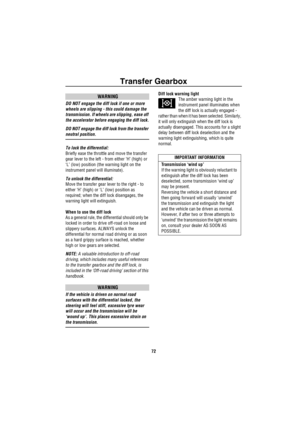 Page 73Transfer Gearbox
72
WARNING
DO NOT engage the diff lock if one or more 
wheels are slipping - this could damage the 
transmission. If wheels are slipping, ease off 
the accelerator before engaging the diff lock.
DO NOT engage the diff lock from the transfer 
neutral position.
To lock the differential: 
Briefly ease the throttle and move the transfer 
gear lever to the left - from either ‘H’ (high) or 
‘L’ (low) position (the warning light on the 
instrument panel will illuminate).
To unlock the...