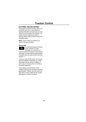 Page 77Traction Control
76
T ra c tion C ont ro lELECTRONIC TRACTION CONTROL*
The purpose of electronic traction control is to 
aid traction when one or more wheels are 
spinning while others have good grip, e.g. if one 
wheel is on ice and others are on tarmac. The 
system works by applying the brake to a 
spinning wheel in order to transfer torque to the 
remaining wheels.
NOTE: Traction control can operate up to 
speeds of 30 mph (50 km/h).
Warning light
The instrument panel has a traction 
control warning...
