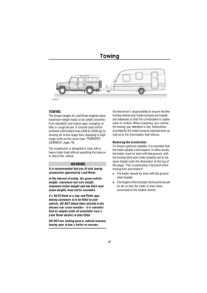 Page 78Towing
77
Tow ing
TOWING
The torque ranges of Land Rover engines allow 
maximum-weight loads to be pulled smoothly 
from standstill, and reduce gear changing on 
hills or rough terrain. A smooth start will be 
achieved with trailers over 4400 lb (2000 kg) by 
moving off in low range then changing to high 
range while on the move (see ‘TRANSFER 
GEARBOX’, page 70).
The suspension is designed to cope with a 
heavy trailer load without upsetting the balance 
or feel of the vehicle.
WARNING
It is recommended...