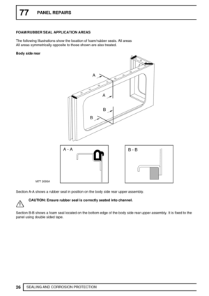 Page 51177PANEL REPAIRS
26
SEALING AND CORROSION PROTECTION FOAM/RUBBER SEAL APPLICATION AREAS
The following Illustrations show the location of foam/rubber seals. All areas
All areas symmetrically opposite to those shown are also treated.
Body side rear
M77 2093A
A
A
B
B
A - A
B - B
Section A-A shows a rubber seal in position on the body side rear upper assembly.
CAUTION: Ensure rubber seal is correctly seated into channel.
Section B-B shows a foam seal located on the bottom edge of the body side rear upper...