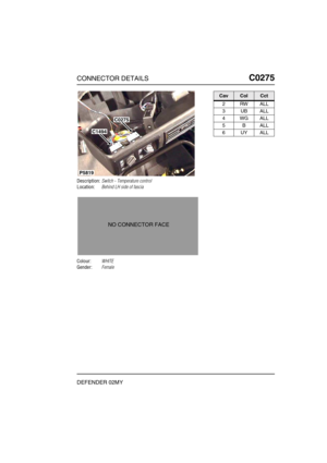 Page 204CONNECTOR DETAILSC0275
DEFENDER 02MY
C0 275
Description:Switch - Temperature control
Location:Behind LH side of fascia
Colour:WHITE
Gender:Female
P5819
C1494
C0275
NO CONNECTOR FACE
CavColCct
2RWALL
3UBALL
4WGALL
5BALL
6UYALL 