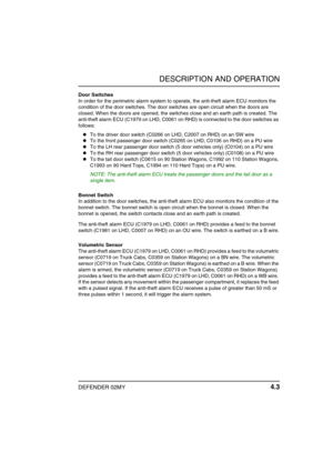 Page 26DESCRIPTION AND OPERATION
DEFENDER 02MY 4.3
Door Switches
In order for the perimetric alarm system to operate, the anti-theft alarm ECU monitors the 
condition of the door switches. The door switches are open circuit when the doors are 
closed. When the doors are opened, the switches close and an earth path is created. The 
anti-theft alarm ECU (C1979 on LHD, C0061 on RHD) is connected to the door switches as 
follows:
To the driver door switch (C0266 on LHD, C2007 on RHD) on an SW wire
To the front...