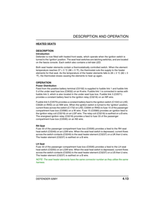 Page 36DESCRIPTION AND OPERATION
DEFENDER 02MY 4.13
HEATED SEATS
DESCRIPTION
Introduction
Defender is now fitted with heated front seats, which operate when the ignition switch is 
turned to the ignition position. The seat heat switches are latching switches, and are located 
on the fascia console. Each switch also contains a tell-tale LED.
Both seat heater elements contain a thermostatically controlled switch. When the element 
temperature reaches 37 ± 3 °C (98 ± 3 °F), the thermostat cuts the supply to the...
