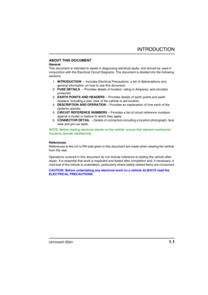 Page 6INTRODUCTION
DEFENDER 02MY 1.1
INTRODUCTIONABOUT THIS DOCUMENT
General
This document is intended to assist in diagnosing electrical faults, and should be used in 
conjunction with the Electrical Circuit Diagrams. The document is divided into the following 
sections.
1.INTRODUCTION  – Includes Electrical Precautions, a list of Abbreviations and 
general information on how to use this document.
2.FUSE DETAILS  – Provides details of location, rating in Amperes, and circuit(s) 
protected.
3.EARTH POINTS AND...