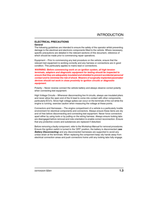 Page 8INTRODUCTION
DEFENDER 02MY 1.3
ELECTRICAL PRECAUTIONS
General
The following guidelines are intended to ensure the safety of the operator whilst preventing 
damage to the electrical and electronic components fitted to the vehicle. Where necessary, 
specific precautions are detailed in the relevant sections of this document, reference of 
which should be made prior to commencing repair operations.
Equipment – Prior to commencing any test procedure on the vehicle, ensure that the 
relevant test equipment is...