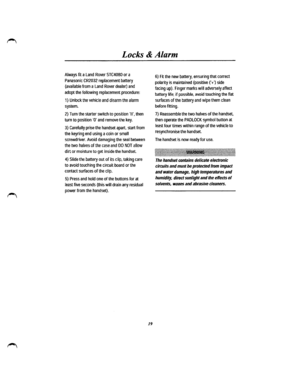 Page 13Locks & Alarm 
Always fit a Land Rover STC4080 or a 
Panasonic CR2032 replacement battery 
(available from a Land Rover dealer) and 
adopt the following replacement procedure: 
1) Unlock the vehicle and disarm the alarm 
system. 
2) Turn the starter switch to position II, then 
turn to position ·o· and remove the key. 
3) Carefully prise the handset apart, start from 
the keyring end using a coin or small 
screwdriver. Avoid damaging the seal between 
the two halves of the case and DO NOT allow 
dirt or...