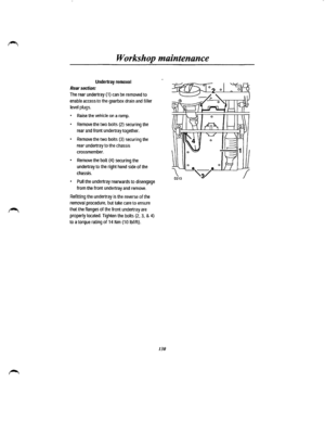 Page 122Workshop maintenance 
Undertray removal 
Rear section: 
The rear undertray {1) can be removed to 
enable access to the gearbox drain and filler 
level plugs. 
• Raise the vehicle on a ramp. 
• Remove the two bolts {2) securing the 
rear and front undertray together. 
• Remove the two bolts (3) securing the 
rear undertray to the chassis 
crossmember. 
• Remove the bolt {4) securing the 
undertray to the right hand side of the 
chassis. 
• Pull the undertray rearwards to disengage 
from the front...