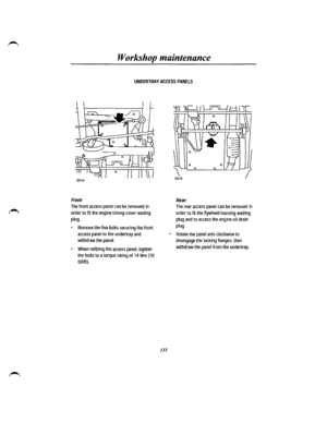 Page 123Workshop maintenance 
UNDERTRAY ACCESS PANELS 
Front: 
The front access panel can be removed in 
order to fit the engine timing cover wading 
plug. 
• Remove the five bolts securing the front 
access panel to the undertray and 
withdraw the panel. 
• When refitting the access panel, tighten 
the bolts to a torque rating of 14 Nm (1 0 
lbf/ft). 
131 
Rear: 
The rear access panel can be removed in 
order to fit the flywheel housing wading 
plug and to access the engine oil drain 
plug. 
• Rotate the panel...