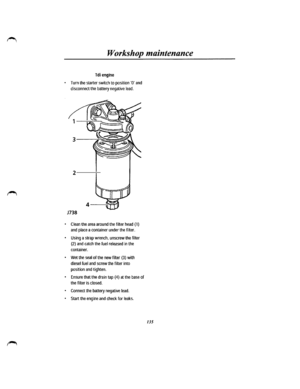 Page 127Workshop maintenance 
Tdi engine 
• Turn the starter switch to position ·a· and 
disconnect the battery negative lead. 
2------:--
J738 
• Clean the area around the filter head (1) 
and place a container under the filter. 
• Using a strap wrench, unscrew the filter 
(2) and catch the fuel released in the 
container. 
• Wet the seal of the new filter (3) with 
diesel fuel and screw the filter into 
position and tighten. 
• Ensure that the drain tap (4) at the base of 
the filter is closed. 
• Connect the...