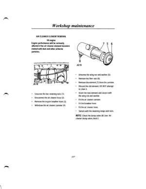 Page 129 
Workshop maintenance 
AIR CLEANER ELEMENT RENEWAL 
VB engine 
Engine performance will be seriously 
affected if the air cleaner element becomes 
choked with dust and other airborne 
particles. 
• Unscrew the two retaining nuts (1). 
• Disconnect the air cleaner hose (2). 
• Remove the engine breather hose (3). 
• Withdraw the air cleaner canister {4). 
137 
• Unscrew the wing nut and washer (5). 
• Remove the filter seal (6). 
• Remove the element (7) from the canister. 
• Discard the old element, DO...