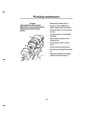 Page 130Workshop maintenance 
Tdi engine 
Engine performance will be seriously 
affected if the air cleaner element becomes 
choked with dust and other airborne 
particles. 
138 
• Release the two retaining clips {1). 
• Raise the air cleaner slightly from its 
cradle to improve access to the element. 
• Unscrew the wing nut (2) and remove the 
end cover. 
• Unscrew the wing nut (3) and withdraw 
the element. 
• Clean the interior and exterior of the 
casing and cover. 
• Fit a new element, seal first, into the...