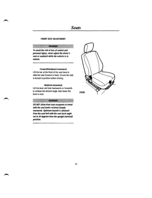 Page 15Seats 
FRONT SEAT ADJUSTMENT 
:~~1~1\\\~~\~1\~~1\~~\\ili\~l~~jffi~~\~~\~~~-~l\l~f~~1\~l1~~\~ili\1~~\~~~1\~~1\~~1\\l 
To avoid the risk of loss of control and 
personal injury, never adjust the drivers 
seat or seatback while the vehicle is in 
motion. 
Forward/backward movement 
Lift the bar at the front of the seat base to 
slide the seat forward or back. Ensure the seat 
is locked in position before driving. 
Backrest movement 
Lift the lever and lean backwards or forwards 
to achieve the desired...