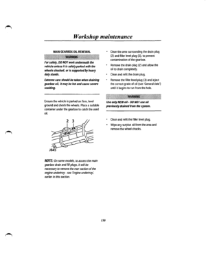 Page 142Workshop maintenance 
MAIN GEARBOX OIL RENEWAL 
.~t~~~~~~~\\!\~\1\\l\\\\\~~1\~~~~l\\\\\\11~11~~~~\IIBI\\\l\l~\l~~\~l~l\~l\~~~~~l\1\1\l~\1~~~~1\~~l\~~~l\ 
For safety, DO NOT work underneath the 
vehicle unless it is safely parked with the 
wheels chocked, or is supported by heavy 
duty stands. 
Extreme care should be taken when draining 
gearbox oil, it may be hot and cause severe 
scalding. 
Ensure the vehicle is parked on firm, level 
ground and chock the wheels. Place a suitable 
container under the...