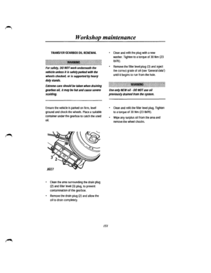 Page 143Workshop maintenance 
TRANSFER GEARBOX OIL RENEWAL 
.j~j~~~1~1!~~1llll~l~~ll~ll~\l~~~~~~~~~~~~~l~l~l!lllllllllll!l~1lltlll!\1~l!\!~~l!ll\l~\ll~l~~!l~l~~\l~!llll\llll~lll\1llllll~lllll 
For safety, DO NOT work underneath the 
vehicle unless it is safely parked with the 
wheels chocked, or is supported by heavy 
duty stands. 
Extreme care should be taken when draining 
gearbox oil, it may be hot and cause severe 
scalding. 
Ensure the vehicle is parked on firm, level 
ground and chock the wheels. Place a...