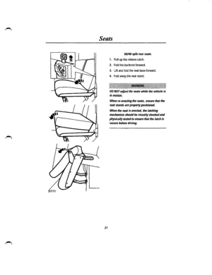 Page 17Seats 
23 
60/40 split rear seats 
1. Pull up the release catch. 
2. Fold the backrest forward. 
3. Lift and fold the seat base forward. 
4. Fold away the seat stand. 
~jl~llilill~illlllillli~~lilil~ililil~ililllllill~~~llllllllli~lilllilili~lililili~lili~li~l~llilllllll~llillllll~lll~ 
DO NOT ac!just the seats while the vehicle is 
in motion. 
When re-erecting the seats, ensure that the 
seat stands are properly positioned. 
When the seat is erected, the latching 
mechanism should be visually checked...