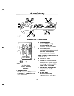 Page 37Air conditioning 
Location of air vents -{LH steering illustrated) 
AIR CONDITIONING 
(if fitted) -LH steering 
CONTROLS 
1. Temperature control 
Move the lever upwards (RED) to increase 
air temperature, or downwards {BLUE) to 
reduce air temperature. 
43 
2. Air conditioning switch 
Press the switch (indicator light 
illuminates) to activate the air 
conditioning. Press again to switch off. 
3. Air recirculation control 
Move the lever fully upwards to activate air 
recirculation. Move the lever fully...