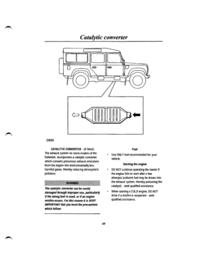 Page 53Catalytic converter 
) 
~ ID 
0050 
CATALYTIC CONVERTER -(if fitted) 
The exhaust system on some models of the 
Defender, incorporates a catalytic converter, 
which converts poisonous exhaust emissions 
from the engine into environmentally less 
harmful gases, thereby reducing atmospheric 
pollution. 
:~~~llil~~llll~l~lil~ilf~llil~~~~l~~lli~l~i~lilllllil!ll~li~llil~illlf~~l~llli~l~*lillllli~lllllllll~ll~li~ 
The catalytic  converter can be easily 
damaged through improper use, particularly 
if the wrong...