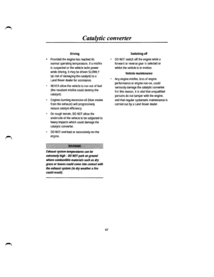 Page 54Catalytic converter 
Driving 
• Provided the engine has reached its 
nonnal operating temperature, if a misfire 
is suspected or the vehicle lacks power 
while driving, it may be driven SLOWLY 
(at risk of damaging the catalyst) to a 
Land Rover dealer for assistance. 
• NEVER allow the vehicle to run out of fuel 
(the resultant misfire could destroy the 
catalyst). 
• Engines burning excessive oil {blue smoke 
from the exhaust) will progressively 
reduce catalyst efficiency. 
• On rough terrain, DO NOT...