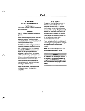 Page 55Fuel 
PETROL ENGINES 
USE ONLY RECOMMENDED FUEL 
4 cylinder engines: 
Use 90 RON minimum leaded or unleaded fuel 
wherever possible. 
VB engines: 
Use 91 -93 leaded or unleaded fuel wherever 
possible. 
NOTE: For petrol engined vehicles fitted with 
a catalytic converter, 95 RON minimum 
unleaded fuel MUST be used -leaded fuel will 
seriously damage the catalyst. 
The RON value (octane rating) of petroleum 
commonly available at garage forecourts will 
vary in different countries. The RON value 
quoted...