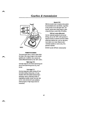 Page 58Gearbox & transmission 
D~FF ~ 
LOCK 
H 
0053 
TRANSFER GEARBOX 
The second gear lever is used to select either 
the high or low range of gears in the transfer 
gearbox and, in addition, also controls the 
centre differential {known as the DIFF LOCK). 
High range (H) 
Use high range for all normal road driving and 
also for off-road driving across dry, level 
terrain. 
Low range (L) 
Use low range gears when moving off from 
rest when towing a heavy load, or in any 
situation where low speed manoeuvring...